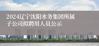 2024辽宁沈阳水务集团所属子公司拟聘用人员公示