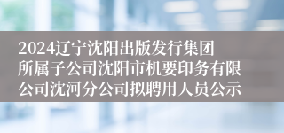 2024辽宁沈阳出版发行集团所属子公司沈阳市机要印务有限公司沈河分公司拟聘用人员公示