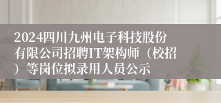 2024四川九州电子科技股份有限公司招聘IT架构师（校招）等岗位拟录用人员公示