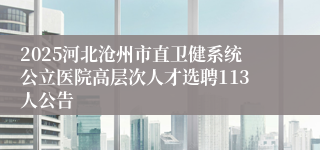 2025河北沧州市直卫健系统公立医院高层次人才选聘113人公告