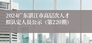 2024广东湛江市高层次人才拟认定人员公示（第220期）