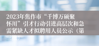 2023年焦作市“千博万硕聚怀川”引才行动引进高层次和急需紧缺人才拟聘用人员公示（第三批）