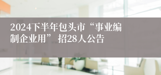 2024下半年包头市“事业编制企业用” 招28人公告