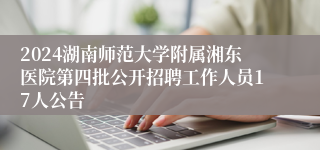 2024湖南师范大学附属湘东医院第四批公开招聘工作人员17人公告