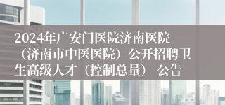 2024年广安门医院济南医院（济南市中医医院）公开招聘卫生高级人才（控制总量） 公告