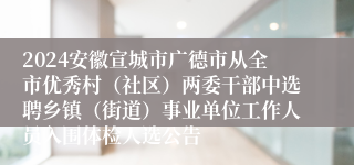 2024安徽宣城市广德市从全市优秀村（社区）两委干部中选聘乡镇（街道）事业单位工作人员入围体检人选公告