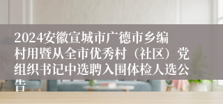 2024安徽宣城市广德市乡编村用暨从全市优秀村（社区）党组织书记中选聘入围体检人选公告