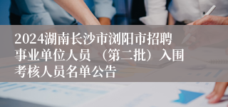2024湖南长沙市浏阳市招聘事业单位人员 （第二批）入围考核人员名单公告