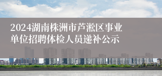 2024湖南株洲市芦淞区事业单位招聘体检人员递补公示