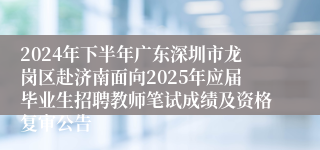 2024年下半年广东深圳市龙岗区赴济南面向2025年应届毕业生招聘教师笔试成绩及资格复审公告