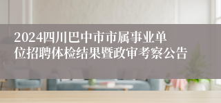 2024四川巴中市市属事业单位招聘体检结果暨政审考察公告