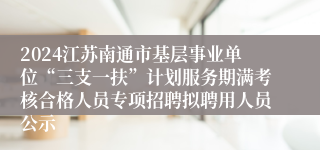 2024江苏南通市基层事业单位“三支一扶”计划服务期满考核合格人员专项招聘拟聘用人员公示