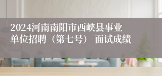 2024河南南阳市西峡县事业单位招聘（第七号） 面试成绩