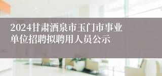 2024甘肃酒泉市玉门市事业单位招聘拟聘用人员公示