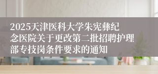 2025天津医科大学朱宪彝纪念医院关于更改第二批招聘护理部专技岗条件要求的通知 