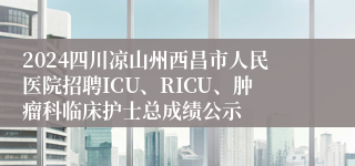 2024四川凉山州西昌市人民医院招聘ICU、RICU、肿瘤科临床护士总成绩公示