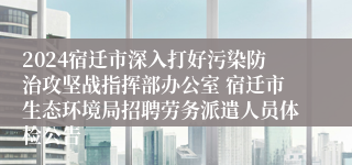 2024宿迁市深入打好污染防治攻坚战指挥部办公室 宿迁市生态环境局招聘劳务派遣人员体检公告