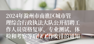 2024年滁州市南谯区城市管理综合行政执法大队公开招聘工作人员资格复审、专业测试、体检和考察等后续工作安排的通知
