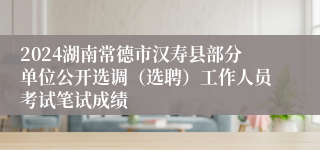 2024湖南常德市汉寿县部分单位公开选调（选聘）工作人员考试笔试成绩