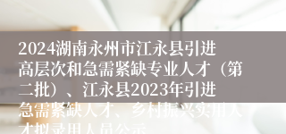 2024湖南永州市江永县引进高层次和急需紧缺专业人才（第二批）、江永县2023年引进急需紧缺人才、乡村振兴实用人才拟录用人员公示