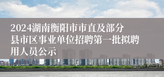 2024湖南衡阳市市直及部分县市区事业单位招聘第一批拟聘用人员公示