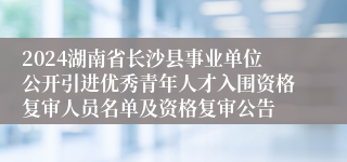 2024湖南省长沙县事业单位公开引进优秀青年人才入围资格复审人员名单及资格复审公告