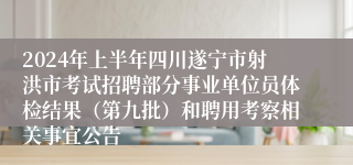 2024年上半年四川遂宁市射洪市考试招聘部分事业单位员体检结果（第九批）和聘用考察相关事宜公告