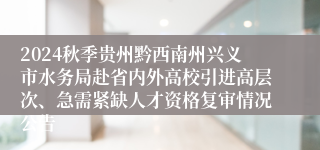 2024秋季贵州黔西南州兴义市水务局赴省内外高校引进高层次、急需紧缺人才资格复审情况公告