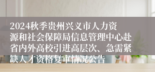 2024秋季贵州兴义市人力资源和社会保障局信息管理中心赴省内外高校引进高层次、急需紧缺人才资格复审情况公告