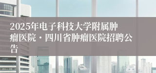 2025年电子科技大学附属肿瘤医院・四川省肿瘤医院招聘公告