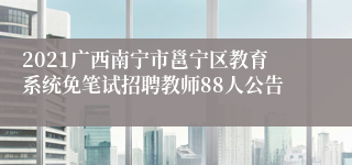 2021广西南宁市邕宁区教育系统免笔试招聘教师88人公告