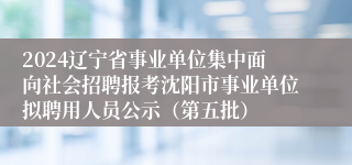 2024辽宁省事业单位集中面向社会招聘报考沈阳市事业单位拟聘用人员公示（第五批）