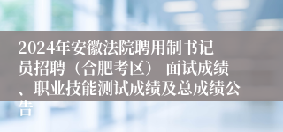 2024年安徽法院聘用制书记员招聘（合肥考区） 面试成绩、职业技能测试成绩及总成绩公告