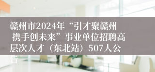 赣州市2024年“引才聚赣州 携手创未来”事业单位招聘高层次人才（东北站）507人公告