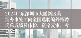 2024广东深圳市大鹏新区葵涌办事处面向全国选聘编外特聘岗总成绩及体检、资格复审、考察公告