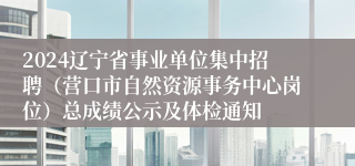 2024辽宁省事业单位集中招聘（营口市自然资源事务中心岗位）总成绩公示及体检通知