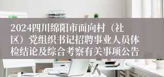 2024四川绵阳市面向村（社区）党组织书记招聘事业人员体检结论及综合考察有关事项公告