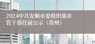 2024中共安顺市委组织部市管干部任前公示（贵州）