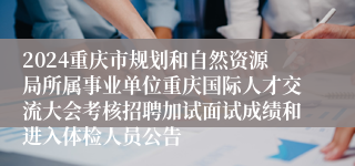 2024重庆市规划和自然资源局所属事业单位重庆国际人才交流大会考核招聘加试面试成绩和进入体检人员公告