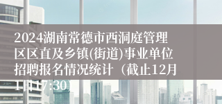 2024湖南常德市西洞庭管理区区直及乡镇(街道)事业单位招聘报名情况统计（截止12月1日17:30）