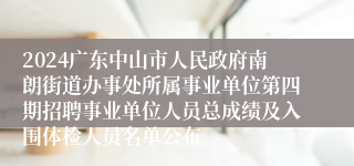 2024广东中山市人民政府南朗街道办事处所属事业单位第四期招聘事业单位人员总成绩及入围体检人员名单公布