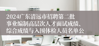 2024广东清远市招聘第二批事业编制高层次人才面试成绩、综合成绩与入围体检人员名单公告