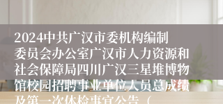 2024中共广汉市委机构编制委员会办公室广汉市人力资源和社会保障局四川广汉三星堆博物馆校园招聘事业单位人员总成绩及第一次体检事宜公告（