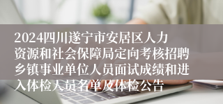 2024四川遂宁市安居区人力资源和社会保障局定向考核招聘乡镇事业单位人员面试成绩和进入体检人员名单及体检公告