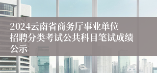 2024云南省商务厅事业单位招聘分类考试公共科目笔试成绩公示