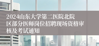 2024山东大学第二医院北院区部分医师岗位招聘现场资格审核及考试通知