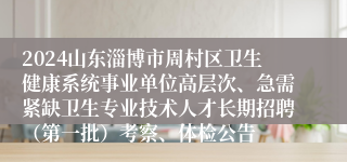 2024山东淄博市周村区卫生健康系统事业单位高层次、急需紧缺卫生专业技术人才长期招聘（第一批）考察、体检公告