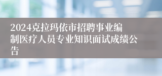 2024克拉玛依市招聘事业编制医疗人员专业知识面试成绩公告