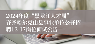 2024年度“黑龙江人才周”齐齐哈尔克山县事业单位公开招聘13-17岗位面试公告