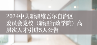 2024中共新疆维吾尔自治区委员会党校（新疆行政学院）高层次人才引进5人公告